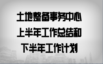 土地整备事务中心上半年工作总结和下半年工作计划