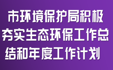 市环境保护局积极夯实生态环保工作总结和年度工作计划